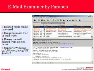 EC-Council
Copyright © by EC-Council
All Rights reserved. Reproduction is strictly prohibited
E-Mail Examiner by Paraben
~ Deleted mails can be
recovered
~ Examines more than
14 mail types
~ Recovers email
deleted from deleted
items
~ Supports Windows
95/98/2000/2003/NT
4/ME/XP
 