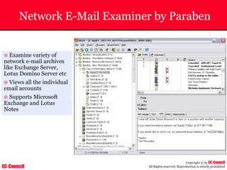 EC-Council
Copyright © by EC-Council
All Rights reserved. Reproduction is strictly prohibited
Network E-Mail Examiner by Paraben
~ Examine variety of
network e-mail archives
like Exchange Server,
Lotus Domino Server etc
~ Views all the individual
email accounts
~ Supports Microsoft
Exchange and Lotus
Notes
 