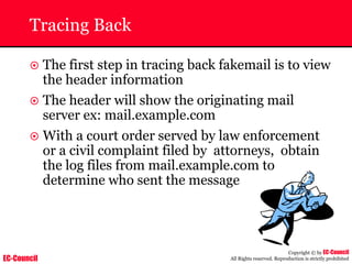 EC-Council
Copyright © by EC-Council
All Rights reserved. Reproduction is strictly prohibited
Tracing Back
~ The first step in tracing back fakemail is to view
the header information
~ The header will show the originating mail
server ex: mail.example.com
~ With a court order served by law enforcement
or a civil complaint filed by attorneys, obtain
the log files from mail.example.com to
determine who sent the message
 
