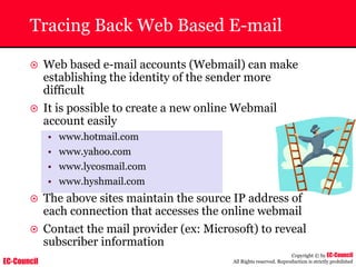 EC-Council
Copyright © by EC-Council
All Rights reserved. Reproduction is strictly prohibited
Tracing Back Web Based E-mail
~ Web based e-mail accounts (Webmail) can make
establishing the identity of the sender more
difficult
~ It is possible to create a new online Webmail
account easily
• www.hotmail.com
• www.yahoo.com
• www.lycosmail.com
• www.hyshmail.com
~ The above sites maintain the source IP address of
each connection that accesses the online webmail
~ Contact the mail provider (ex: Microsoft) to reveal
subscriber information
 