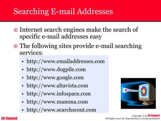 EC-Council
Copyright © by EC-Council
All Rights reserved. Reproduction is strictly prohibited
Searching E-mail Addresses
~ Internet search engines make the search of
specific e-mail addresses easy
~ The following sites provide e-mail searching
services:
• http://www.emailaddresses.com
• http://www.dogpile.com
• http://www.google.com
• http://www.altavista.com
• http://www.infospace.com
• http://www.mamma.com
• http://www.searchscout.com
 
