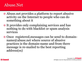 EC-Council
Copyright © by EC-Council
All Rights reserved. Reproduction is strictly prohibited
Abuse.Net
~ Abuse.net provides a platform to report abusive
activity on the Internet to people who can do
something about it
~ It provides only complaining services and has
nothing to do with blacklist or spam analysis
services
~ Once registered,messages can be send to domain-
name@abuse.net where source of abusive
practices is the domain-name and from there
message is re-mailed to the best reporting
address(es)
 
