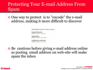 EC-Council
Copyright © by EC-Council
All Rights reserved. Reproduction is strictly prohibited
Protecting Your E-mail Address From
Spam
~ One way to protect is to "encode" the e-mail
address, making it more difficult to discover
~ Be cautious before giving e-mail address online
as posting email address on web-site will make
spam the inbox
 