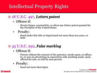 EC-Council
Copyright © by EC-Council
All rights reserved. Reproduction is strictly prohibited
Intellectual Property Rights
~ 18 U.S.C. 497, Letters patent
• Offense if:
– Person forges, counterfeits, or alters any letters patent granted by
the President of the United States
• Penalty:
– fined under this title or imprisoned not more than ten years, or
both
~ 35 U.S.C. 292, False marking
• Offense if:
– Person without the consent of the patentee, marks upon, or affixes
to, or uses in advertising in connection with anything made, used,
offered for sale, or sold by such person.
• Penalty:
– fined not more than $500
 