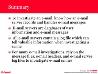 EC-Council
Copyright © by EC-Council
All Rights reserved. Reproduction is strictly prohibited
Summary
~ To investigate an e-mail, know how an e-mail
server records and handles e-mail messages
~ E-mail servers are databases of user
information and e-mail messages
~ All e-mail servers contain a log file which can
tell valuable information when investigating a
crime
~ For many e-mail investigations, rely on the
message files, e-mail headers, and e-mail server
log files to investigate e-mail crimes
 