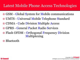 EC-Council
Copyright © by EC-Council
All Rights reserved. Reproduction is strictly prohibited
Latest Mobile Phone Access Technologies
~ GSM - Global System for Mobile communications
~ UMTS - Universal Mobile Telephone Standard
~ CDMA - Code Division Multiple Access
~ GPRS - General Packet Radio Services
~ Flash OFDM - Orthogonal Frequency Division
Multiplexing
~ Bluetooth
 