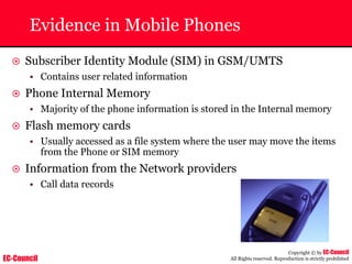 EC-Council
Copyright © by EC-Council
All Rights reserved. Reproduction is strictly prohibited
Evidence in Mobile Phones
~ Subscriber Identity Module (SIM) in GSM/UMTS
• Contains user related information
~ Phone Internal Memory
• Majority of the phone information is stored in the Internal memory
~ Flash memory cards
• Usually accessed as a file system where the user may move the items
from the Phone or SIM memory
~ Information from the Network providers
• Call data records
 