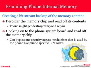 EC-Council
Copyright © by EC-Council
All Rights reserved. Reproduction is strictly prohibited
Examining Phone Internal Memory
Creating a bit stream backup of the memory content
~ Desolder the memory chip and read off its contents
• Phone might get destroyed beyond repair
~ Hooking on to the phone system board and read off
the memory chip
• Can bypass any security access mechanism that is used by
the phone like phone specific PIN-codes
 