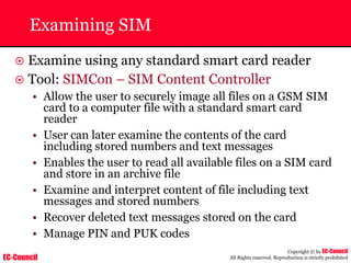 EC-Council
Copyright © by EC-Council
All Rights reserved. Reproduction is strictly prohibited
Examining SIM
~ Examine using any standard smart card reader
~ Tool: SIMCon – SIM Content Controller
• Allow the user to securely image all files on a GSM SIM
card to a computer file with a standard smart card
reader
• User can later examine the contents of the card
including stored numbers and text messages
• Enables the user to read all available files on a SIM card
and store in an archive file
• Examine and interpret content of file including text
messages and stored numbers
• Recover deleted text messages stored on the card
• Manage PIN and PUK codes
 