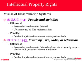 EC-Council
Copyright © by EC-Council
All rights reserved. Reproduction is strictly prohibited
Intellectual Property Rights
Misuse of Dissemination Systems
~ 18 U.S.C. 1341, Frauds and swindles
• Offense if:
– Person devise schemes to defraud
– Obtain money by false representation
• Penalty:
– fined or imprisoned not more than 20 years or both
~ 18 U.S.C. 1343, Fraud by wire, radio, or television
• Offense if:
– Person devise schemes to defraud and execute scheme by means
of wire, radio, or television communication
• Penalty:
– fined or imprisoned not more than 20 years or both
 