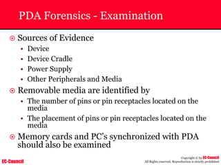 EC-Council
Copyright © by EC-Council
All Rights reserved. Reproduction is strictly prohibited
PDA Forensics - Examination
~ Sources of Evidence
• Device
• Device Cradle
• Power Supply
• Other Peripherals and Media
~ Removable media are identified by
• The number of pins or pin receptacles located on the
media
• The placement of pins or pin receptacles located on the
media
~ Memory cards and PC’s synchronized with PDA
should also be examined
 