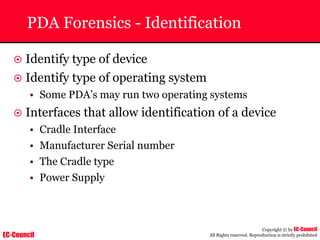 EC-Council
Copyright © by EC-Council
All Rights reserved. Reproduction is strictly prohibited
PDA Forensics - Identification
~ Identify type of device
~ Identify type of operating system
• Some PDA’s may run two operating systems
~ Interfaces that allow identification of a device
• Cradle Interface
• Manufacturer Serial number
• The Cradle type
• Power Supply
 
