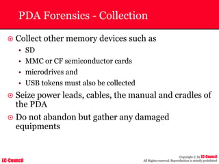 EC-Council
Copyright © by EC-Council
All Rights reserved. Reproduction is strictly prohibited
PDA Forensics - Collection
~ Collect other memory devices such as
• SD
• MMC or CF semiconductor cards
• microdrives and
• USB tokens must also be collected
~ Seize power leads, cables, the manual and cradles of
the PDA
~ Do not abandon but gather any damaged
equipments
 