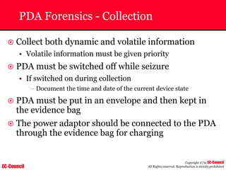 EC-Council
Copyright © by EC-Council
All Rights reserved. Reproduction is strictly prohibited
PDA Forensics - Collection
~ Collect both dynamic and volatile information
• Volatile information must be given priority
~ PDA must be switched off while seizure
• If switched on during collection
– Document the time and date of the current device state
~ PDA must be put in an envelope and then kept in
the evidence bag
~ The power adaptor should be connected to the PDA
through the evidence bag for charging
 