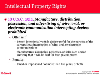 EC-Council
Copyright © by EC-Council
All rights reserved. Reproduction is strictly prohibited
Intellectual Property Rights
~ 18 U.S.C. 2512, Manufacture, distribution,
possession, and advertising of wire, oral, or
electronic communication intercepting devices
prohibited
• Offense if:
– Person intentionally sends device useful for the purpose of the
surreptitious interception of wire, oral, or electronic
communications
– manufactures, assembles, possesses, or sells such device
knowing that it will be sent for foreign commerce
• Penalty:
– Fined or imprisoned not more than five years, or both
 