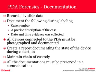 EC-Council
Copyright © by EC-Council
All Rights reserved. Reproduction is strictly prohibited
PDA Forensics - Documentation
~ Record all visible data
~ Document the following during labeling
• Case number
• A precise description of the case
• Date and time evidence was collected
~ All devices connected to the PDA must be
photographed and documented
~ Create a report documenting the state of the device
during collection
~ Maintain chain of custody
~ All the documentations must be preserved in a
secure location
 