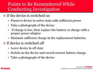 EC-Council
Copyright © by EC-Council
All Rights reserved. Reproduction is strictly prohibited
Points to Be Remembered While
Conducting Investigation
~ If the device is switched on
• Preserve device in active state with sufficient power
• Take a photograph of the device
• If charge is low, then replace the battery or charge with a
proper power adaptor
• Maintain sufficient charge in the replacement batteries
~ If device is switched off
• Leave device in off state
• Switch on the device and record current battery charge.
• Take a photograph of the device
 