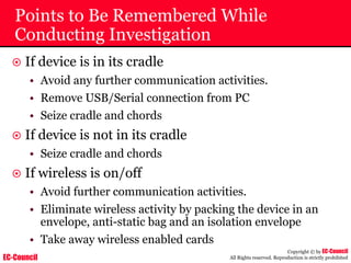 EC-Council
Copyright © by EC-Council
All Rights reserved. Reproduction is strictly prohibited
Points to Be Remembered While
Conducting Investigation
~ If device is in its cradle
• Avoid any further communication activities.
• Remove USB/Serial connection from PC
• Seize cradle and chords
~ If device is not in its cradle
• Seize cradle and chords
~ If wireless is on/off
• Avoid further communication activities.
• Eliminate wireless activity by packing the device in an
envelope, anti-static bag and an isolation envelope
• Take away wireless enabled cards
 