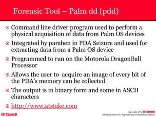 EC-Council
Copyright © by EC-Council
All Rights reserved. Reproduction is strictly prohibited
Forensic Tool – Palm dd (pdd)
~ Command line driver program used to perform a
physical acquisition of data from Palm OS devices
~ Integrated by paraben in PDA Seizure and used for
extracting data from a Palm OS device
~ Programmed to run on the Motorola DragonBall
Processor
~ Allows the user to acquire an image of every bit of
the PDA's memory can be collected
~ The output is in binary form and some in ASCII
characters
~ http://www.atstake.com
 