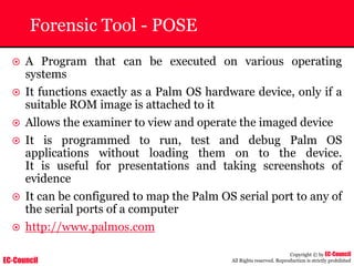 EC-Council
Copyright © by EC-Council
All Rights reserved. Reproduction is strictly prohibited
Forensic Tool - POSE
~ A Program that can be executed on various operating
systems
~ It functions exactly as a Palm OS hardware device, only if a
suitable ROM image is attached to it
~ Allows the examiner to view and operate the imaged device
~ It is programmed to run, test and debug Palm OS
applications without loading them on to the device.
It is useful for presentations and taking screenshots of
evidence
~ It can be configured to map the Palm OS serial port to any of
the serial ports of a computer
~ http://www.palmos.com
 