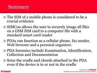 EC-Council
Copyright © by EC-Council
All Rights reserved. Reproduction is strictly prohibited
Summary
~ The SIM of a mobile phone is considered to be a
crucial evidence
~ SIMCon allows the user to securely image all files
on a GSM SIM card to a computer file with a
standard smart card reader
~ PDAs can function as a cellular phone, fax sender,
Web browser and a personal organizer.
~ PDA forensics include Examination, Identification,
Collection and Documentation
~ Seize the cradle and chords attached to the PDA
even if the device is in or not in the cradle
 