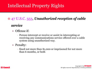 EC-Council
Copyright © by EC-Council
All rights reserved. Reproduction is strictly prohibited
Intellectual Property Rights
~ 47 U.S.C. 553, Unauthorized reception of cable
service
• Offense if:
– Person intercept or receive or assist in intercepting or
receiving any communications service offered over a cable
system using unauthorized way.
• Penalty:
– fined not more than $1,000 or imprisoned for not more
than 6 months, or both
 