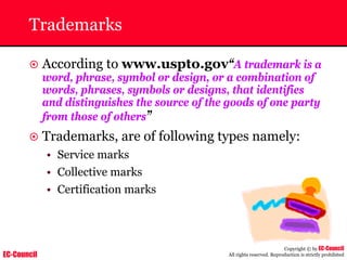 EC-Council
Copyright © by EC-Council
All rights reserved. Reproduction is strictly prohibited
Trademarks
~ According to www.uspto.gov“A trademark is a
word, phrase, symbol or design, or a combination of
words, phrases, symbols or designs, that identifies
and distinguishes the source of the goods of one party
from those of others”
~ Trademarks, are of following types namely:
• Service marks
• Collective marks
• Certification marks
 