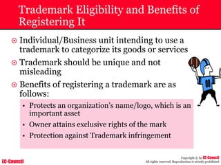 EC-Council
Copyright © by EC-Council
All rights reserved. Reproduction is strictly prohibited
Trademark Eligibility and Benefits of
Registering It
~ Individual/Business unit intending to use a
trademark to categorize its goods or services
~ Trademark should be unique and not
misleading
~ Benefits of registering a trademark are as
follows:
• Protects an organization’s name/logo, which is an
important asset
• Owner attains exclusive rights of the mark
• Protection against Trademark infringement
 