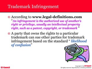 EC-Council
Copyright © by EC-Council
All rights reserved. Reproduction is strictly prohibited
Trademark Infringement
~ According to www.legal-definitions.com
“An infringement is the authorized use of another’s
right or privilege, usually an intellectual property
right, such as a patent, copyright, or trademark “
~ A party that owns the rights to a particular
trademark can sue other parties for trademark
infringement based on the standard “ likelihood
of confusion”
 