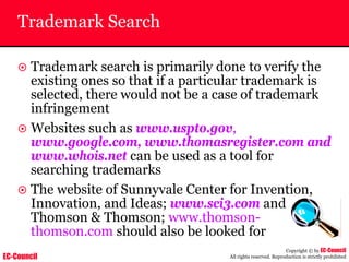 EC-Council
Copyright © by EC-Council
All rights reserved. Reproduction is strictly prohibited
Trademark Search
~ Trademark search is primarily done to verify the
existing ones so that if a particular trademark is
selected, there would not be a case of trademark
infringement
~ Websites such as www.uspto.gov,
www.google.com, www.thomasregister.com and
www.whois.net can be used as a tool for
searching trademarks
~ The website of Sunnyvale Center for Invention,
Innovation, and Ideas; www.sci3.com and
Thomson & Thomson; www.thomson-
thomson.com should also be looked for
 