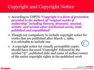 EC-Council
Copyright © by EC-Council
All rights reserved. Reproduction is strictly prohibited
Copyright and Copyright Notice
~ According to USPTO “Copyright is a form of protection
provided to the authors of “original works of
authorship” including literary, dramatic, musical,
artistic, and certain other intellectual works, both
published and unpublished”
~ Though not compulsory to include copyright notice for
works that are published after March 1, 1989,
it is advisable to include one
~ A copyright notice for visually perceptible copies
should have the word “Copyright” followed by the
symbol “©”, published date and name of author/owner
of the entire copyright rights in the published work
 