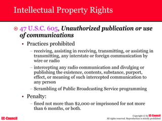 EC-Council
Copyright © by EC-Council
All rights reserved. Reproduction is strictly prohibited
Intellectual Property Rights
~ 47 U.S.C. 605, Unauthorized publication or use
of communications
• Practices prohibited
– receiving, assisting in receiving, transmitting, or assisting in
transmitting, any interstate or foreign communication by
wire or radio
– intercepting any radio communication and divulging or
publishing the existence, contents, substance, purport,
effect, or meaning of such intercepted communication to
any person
– Scrambling of Public Broadcasting Service programming
• Penalty:
– fined not more than $2,000 or imprisoned for not more
than 6 months, or both.
 