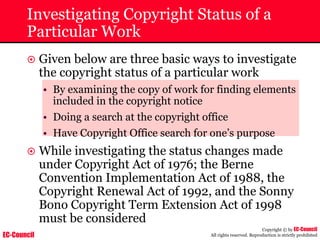 EC-Council
Copyright © by EC-Council
All rights reserved. Reproduction is strictly prohibited
Investigating Copyright Status of a
Particular Work
~ Given below are three basic ways to investigate
the copyright status of a particular work
• By examining the copy of work for finding elements
included in the copyright notice
• Doing a search at the copyright office
• Have Copyright Office search for one’s purpose
~ While investigating the status changes made
under Copyright Act of 1976; the Berne
Convention Implementation Act of 1988, the
Copyright Renewal Act of 1992, and the Sonny
Bono Copyright Term Extension Act of 1998
must be considered
 