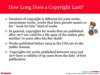 EC-Council
Copyright © by EC-Council
All rights reserved. Reproduction is strictly prohibited
How Long Does a Copyright Last?
~ Duration of copyright is different for joint works,
anonymous works ,works that have pseudo names or
for “ work for hire” kind of works
~ In general, copyrights for works that are published
after 1977 are valid for a life span of the author plus
another 70 years after his/her death
~ Works published before 1923 in the USA are in the
public domain
~ Copyrights for works published between 1923 and
1977 have a validity of 95 years from the date of first
publication
 