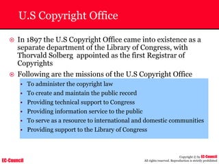 EC-Council
Copyright © by EC-Council
All rights reserved. Reproduction is strictly prohibited
U.S Copyright Office
~ In 1897 the U.S Copyright Office came into existence as a
separate department of the Library of Congress, with
Thorvald Solberg appointed as the first Registrar of
Copyrights
~ Following are the missions of the U.S Copyright Office
• To administer the copyright law
• To create and maintain the public record
• Providing technical support to Congress
• Providing information service to the public
• To serve as a resource to international and domestic communities
• Providing support to the Library of Congress
 