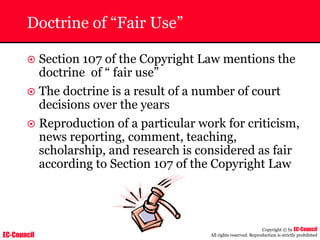 EC-Council
Copyright © by EC-Council
All rights reserved. Reproduction is strictly prohibited
Doctrine of “Fair Use”
~ Section 107 of the Copyright Law mentions the
doctrine of “ fair use”
~ The doctrine is a result of a number of court
decisions over the years
~ Reproduction of a particular work for criticism,
news reporting, comment, teaching,
scholarship, and research is considered as fair
according to Section 107 of the Copyright Law
 