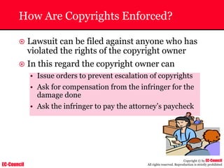 EC-Council
Copyright © by EC-Council
All rights reserved. Reproduction is strictly prohibited
How Are Copyrights Enforced?
~ Lawsuit can be filed against anyone who has
violated the rights of the copyright owner
~ In this regard the copyright owner can
• Issue orders to prevent escalation of copyrights
• Ask for compensation from the infringer for the
damage done
• Ask the infringer to pay the attorney’s paycheck
 