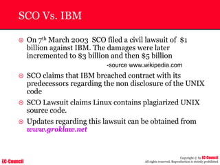 EC-Council
Copyright © by EC-Council
All rights reserved. Reproduction is strictly prohibited
SCO Vs. IBM
~ On 7th March 2003 SCO filed a civil lawsuit of $1
billion against IBM. The damages were later
incremented to $3 billion and then $5 billion
-source www.wikipedia.com
~ SCO claims that IBM breached contract with its
predecessors regarding the non disclosure of the UNIX
code
~ SCO Lawsuit claims Linux contains plagiarized UNIX
source code.
~ Updates regarding this lawsuit can be obtained from
www.groklaw.net
 
