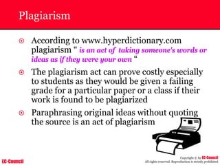 EC-Council
Copyright © by EC-Council
All rights reserved. Reproduction is strictly prohibited
Plagiarism
~ According to www.hyperdictionary.com
plagiarism “ is an act of taking someone's words or
ideas as if they were your own “
~ The plagiarism act can prove costly especially
to students as they would be given a failing
grade for a particular paper or a class if their
work is found to be plagiarized
~ Paraphrasing original ideas without quoting
the source is an act of plagiarism
 