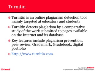 EC-Council
Copyright © by EC-Council
All rights reserved. Reproduction is strictly prohibited
Turnitin
~ Turnitin is an online plagiarism detection tool
mainly targeted at educators and students
~ Turnitin detects plagiarism by a comparative
study of the work submitted to pages available
on the Internet and its database
~ Key features include plagiarism prevention,
peer review, Grademark, Gradebook, digital
portfolio
~ http://www.turnitin.com
 
