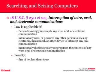 EC-Council
Copyright © by EC-Council
All rights reserved. Reproduction is strictly prohibited
Searching and Seizing Computers
~ 18 U.S.C. § 2511 et seq. Interception of wire, oral,
and electronic communications
• Law is applicable if:
– Person knowingly intercepts any wire, oral, or electronic
communication
– intentionally uses, or procures any other person to use any
electronic, mechanical, or other device to intercept any oral
communication
– intentionally discloses to any other person the contents of any
wire, oral, or electronic communication
• Penalty:
– fine of not less than $500
 
