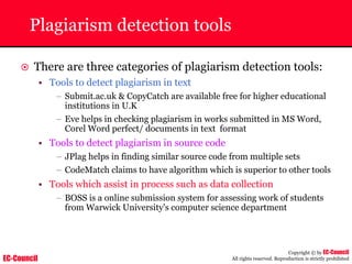 EC-Council
Copyright © by EC-Council
All rights reserved. Reproduction is strictly prohibited
Plagiarism detection tools
~ There are three categories of plagiarism detection tools:
• Tools to detect plagiarism in text
– Submit.ac.uk & CopyCatch are available free for higher educational
institutions in U.K
– Eve helps in checking plagiarism in works submitted in MS Word,
Corel Word perfect/ documents in text format
• Tools to detect plagiarism in source code
– JPlag helps in finding similar source code from multiple sets
– CodeMatch claims to have algorithm which is superior to other tools
• Tools which assist in process such as data collection
– BOSS is a online submission system for assessing work of students
from Warwick University's computer science department
 