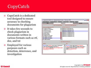 EC-Council
Copyright © by EC-Council
All rights reserved. Reproduction is strictly prohibited
CopyCatch
~ CopyCatch is a dedicated
tool designed to ensure
accuracy in checking
documents for plagiarism
~ It takes few seconds to
check plagiarism in
documents written in
various formats such as rtf,
doc, and txt
~ Employed for various
purposes such as
detection, deterrence, and
investigation
 