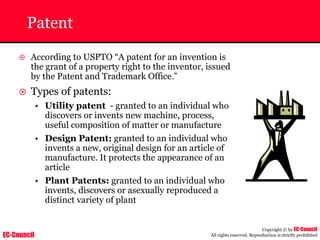 EC-Council
Copyright © by EC-Council
All rights reserved. Reproduction is strictly prohibited
Patent
~ According to USPTO “A patent for an invention is
the grant of a property right to the inventor, issued
by the Patent and Trademark Office.”
~ Types of patents:
• Utility patent - granted to an individual who
discovers or invents new machine, process,
useful composition of matter or manufacture
• Design Patent: granted to an individual who
invents a new, original design for an article of
manufacture. It protects the appearance of an
article
• Plant Patents: granted to an individual who
invents, discovers or asexually reproduced a
distinct variety of plant
 