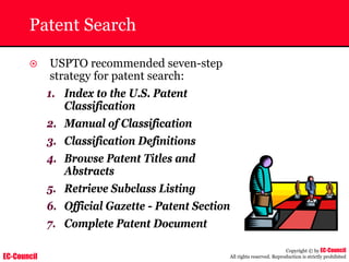 EC-Council
Copyright © by EC-Council
All rights reserved. Reproduction is strictly prohibited
Patent Search
~ USPTO recommended seven-step
strategy for patent search:
1. Index to the U.S. Patent
Classification
2. Manual of Classification
3. Classification Definitions
4. Browse Patent Titles and
Abstracts
5. Retrieve Subclass Listing
6. Official Gazette - Patent Section
7. Complete Patent Document
 