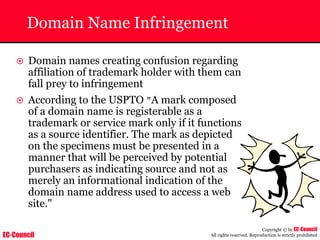 EC-Council
Copyright © by EC-Council
All rights reserved. Reproduction is strictly prohibited
Domain Name Infringement
~ Domain names creating confusion regarding
affiliation of trademark holder with them can
fall prey to infringement
~ According to the USPTO "A mark composed
of a domain name is registerable as a
trademark or service mark only if it functions
as a source identifier. The mark as depicted
on the specimens must be presented in a
manner that will be perceived by potential
purchasers as indicating source and not as
merely an informational indication of the
domain name address used to access a web
site."
 