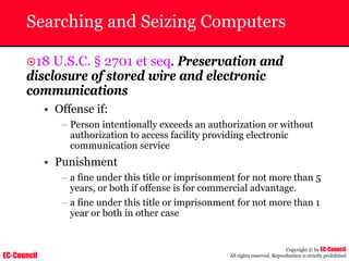 EC-Council
Copyright © by EC-Council
All rights reserved. Reproduction is strictly prohibited
Searching and Seizing Computers
~18 U.S.C. § 2701 et seq. Preservation and
disclosure of stored wire and electronic
communications
• Offense if:
– Person intentionally exceeds an authorization or without
authorization to access facility providing electronic
communication service
• Punishment
– a fine under this title or imprisonment for not more than 5
years, or both if offense is for commercial advantage.
– a fine under this title or imprisonment for not more than 1
year or both in other case
 