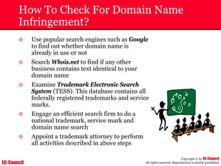 EC-Council
Copyright © by EC-Council
All rights reserved. Reproduction is strictly prohibited
How To Check For Domain Name
Infringement?
~ Use popular search engines such as Google
to find out whether domain name is
already in use or not
~ Search Whois.net to find if any other
business contains text identical to your
domain name
~ Examine Trademark Electronic Search
System (TESS). This database contains all
federally registered trademarks and service
marks.
~ Engage an efficient search firm to do a
national trademark, service mark and
domain name search
~ Appoint a trademark attorney to perform
all activities described in above steps
 