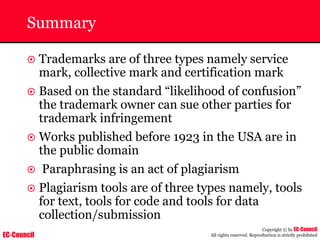 EC-Council
Copyright © by EC-Council
All rights reserved. Reproduction is strictly prohibited
Summary
~ Trademarks are of three types namely service
mark, collective mark and certification mark
~ Based on the standard “likelihood of confusion”
the trademark owner can sue other parties for
trademark infringement
~ Works published before 1923 in the USA are in
the public domain
~ Paraphrasing is an act of plagiarism
~ Plagiarism tools are of three types namely, tools
for text, tools for code and tools for data
collection/submission
 