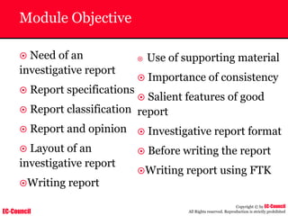 EC-Council
Copyright © by EC-Council
All Rights reserved. Reproduction is strictly prohibited
Module Objective
~ Need of an
investigative report
~ Report specifications
~ Report classification
~ Report and opinion
~ Layout of an
investigative report
~Writing report
~ Use of supporting material
~ Importance of consistency
~ Salient features of good
report
~ Investigative report format
~ Before writing the report
~Writing report using FTK
 
